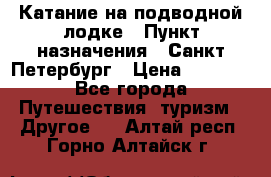 Катание на подводной лодке › Пункт назначения ­ Санкт-Петербург › Цена ­ 5 000 - Все города Путешествия, туризм » Другое   . Алтай респ.,Горно-Алтайск г.